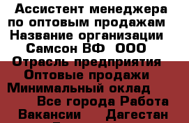 Ассистент менеджера по оптовым продажам › Название организации ­ Самсон ВФ, ООО › Отрасль предприятия ­ Оптовые продажи › Минимальный оклад ­ 14 000 - Все города Работа » Вакансии   . Дагестан респ.,Геологоразведка п.